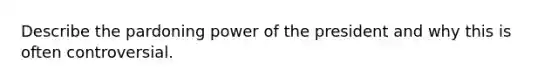 Describe the pardoning power of the president and why this is often controversial.