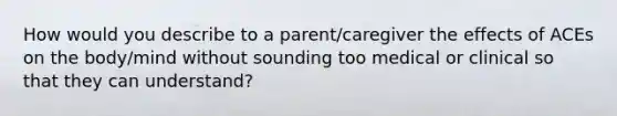 How would you describe to a parent/caregiver the effects of ACEs on the body/mind without sounding too medical or clinical so that they can understand?