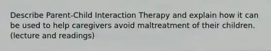 Describe Parent-Child Interaction Therapy and explain how it can be used to help caregivers avoid maltreatment of their children. (lecture and readings)