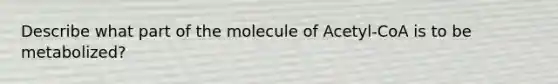 Describe what part of the molecule of Acetyl-CoA is to be metabolized?