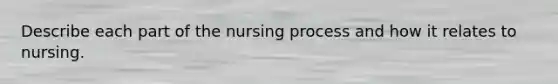 Describe each part of the nursing process and how it relates to nursing.