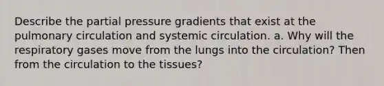 Describe the partial pressure gradients that exist at the pulmonary circulation and systemic circulation. a. Why will the respiratory gases move from the lungs into the circulation? Then from the circulation to the tissues?