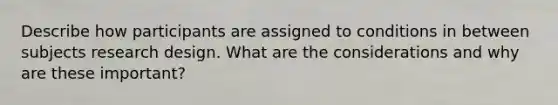 Describe how participants are assigned to conditions in between subjects research design. What are the considerations and why are these important?