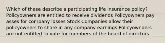 Which of these describe a participating life insurance policy? Policyowners are entitled to receive dividends Policyowners pay asses for company losses Stock Companies allow their policyowners to share in any company earnings Policyownders are not entitled to vote for members of the board of directors