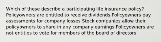 Which of these describe a participating life insurance policy? Policyowners are entitled to receive dividends Policyowners pay assessments for company losses Stock companies allow their policyowners to share in any company earnings Policyowners are not entitles to vote for members of the board of directors