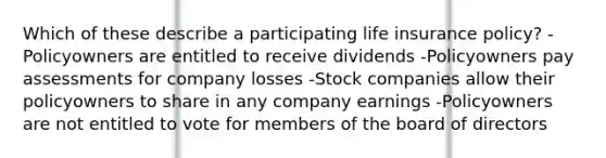 Which of these describe a participating life insurance policy? -Policyowners are entitled to receive dividends -Policyowners pay assessments for company losses -Stock companies allow their policyowners to share in any company earnings -Policyowners are not entitled to vote for members of the board of directors