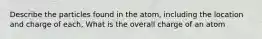 Describe the particles found in the atom, including the location and charge of each, What is the overall charge of an atom