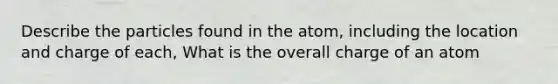 Describe the particles found in the atom, including the location and charge of each, What is the overall charge of an atom