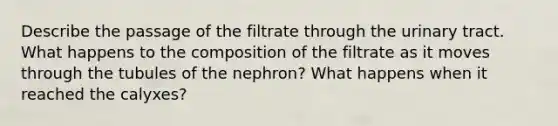 Describe the passage of the filtrate through the urinary tract. What happens to the composition of the filtrate as it moves through the tubules of the nephron? What happens when it reached the calyxes?