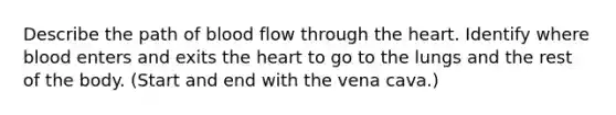 Describe the path of blood flow through the heart. Identify where blood enters and exits the heart to go to the lungs and the rest of the body. (Start and end with the vena cava.)