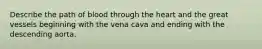 Describe the path of blood through the heart and the great vessels beginning with the vena cava and ending with the descending aorta.