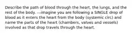 Describe the path of blood through the heart, the lungs, and the rest of the body. ---imagine you are following a SINGLE drop of blood as it enters the heart from the body (systemic circ) and name the parts of the heart (chambers, valves and vessels) involved as that drop travels through the heart.