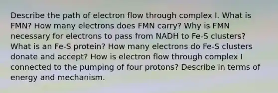 Describe the path of electron flow through complex I. What is FMN? How many electrons does FMN carry? Why is FMN necessary for electrons to pass from NADH to Fe-S clusters? What is an Fe-S protein? How many electrons do Fe-S clusters donate and accept? How is electron flow through complex I connected to the pumping of four protons? Describe in terms of energy and mechanism.