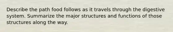 Describe the path food follows as it travels through the digestive system. Summarize the major structures and functions of those structures along the way.