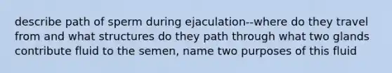 describe path of sperm during ejaculation--where do they travel from and what structures do they path through what two glands contribute fluid to the semen, name two purposes of this fluid