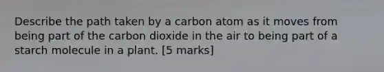 Describe the path taken by a carbon atom as it moves from being part of the carbon dioxide in the air to being part of a starch molecule in a plant. [5 marks]