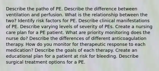 Describe the patho of PE. Describe the difference between ventilation and perfusion. What is the relationship between the two? Identify risk factors for PE. Describe clinical manifestations of PE. Describe varying levels of severity of PEs. Create a nursing care plan for a PE patient. What are priority monitoring does the nurse do? Describe the differences of different anticoagulation therapy. How do you monitor for therapeutic response to each medication? Describe the goals of each therapy. Create an educational plan for a patient at risk for bleeding. Describe surgical treatment options for a PE.