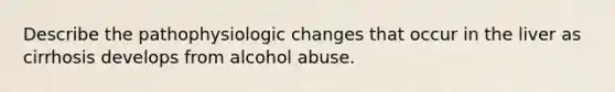 Describe the pathophysiologic changes that occur in the liver as cirrhosis develops from alcohol abuse.