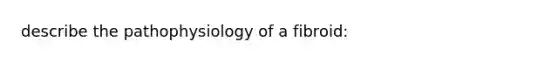 describe the pathophysiology of a fibroid: