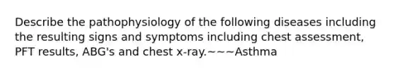 Describe the pathophysiology of the following diseases including the resulting signs and symptoms including chest assessment, PFT results, ABG's and chest x-ray.~~~Asthma