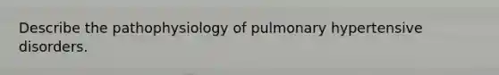 Describe the pathophysiology of pulmonary hypertensive disorders.