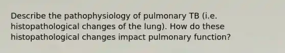 Describe the pathophysiology of pulmonary TB (i.e. histopathological changes of the lung). How do these histopathological changes impact pulmonary function?