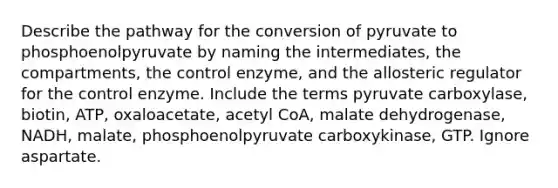 Describe the pathway for the conversion of pyruvate to phosphoenolpyruvate by naming the intermediates, the compartments, the control enzyme, and the allosteric regulator for the control enzyme. Include the terms pyruvate carboxylase, biotin, ATP, oxaloacetate, acetyl CoA, malate dehydrogenase, NADH, malate, phosphoenolpyruvate carboxykinase, GTP. Ignore aspartate.