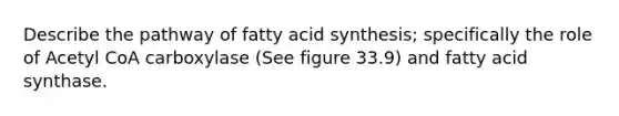 Describe the pathway of fatty acid synthesis; specifically the role of Acetyl CoA carboxylase (See figure 33.9) and fatty acid synthase.