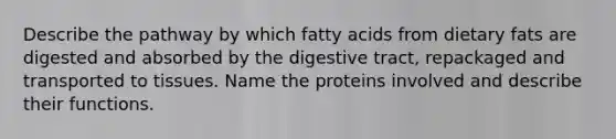 Describe the pathway by which fatty acids from dietary fats are digested and absorbed by the digestive tract, repackaged and transported to tissues. Name the proteins involved and describe their functions.