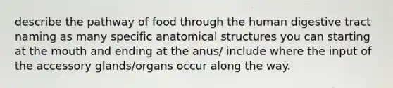 describe the pathway of food through the human digestive tract naming as many specific anatomical structures you can starting at the mouth and ending at the anus/ include where the input of the accessory glands/organs occur along the way.