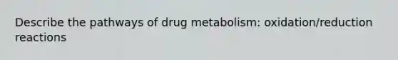 Describe the pathways of drug metabolism: oxidation/reduction reactions