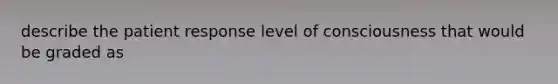 describe the patient response level of consciousness that would be graded as