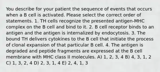 You describe for your patient the sequence of events that occurs when a B cell is activated. Please select the correct order of statements. 1. TH cells recognize the presented antigen-MHC complex on the B cell and bind to it. 2. B cell receptor binds to an antigen and the antigen is internalized by endocytosis. 3. The bound TH delivers cytokines to the B cell that initiate the process of clonal expansion of that particular B cell. 4. The antigen is degraded and peptide fragments are expressed at the B cell membrane with MHC class II molecules. A) 1, 2, 3, 4 B) 4, 3, 1, 2 C) 1, 3, 2, 4 D) 2, 3, 1, 4 E) 2, 4, 1, 3