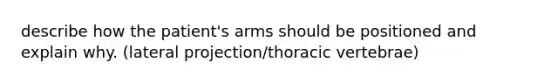 describe how the patient's arms should be positioned and explain why. (lateral projection/thoracic vertebrae)