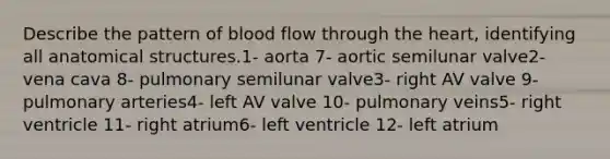 Describe the pattern of blood flow through <a href='https://www.questionai.com/knowledge/kya8ocqc6o-the-heart' class='anchor-knowledge'>the heart</a>, identifying all anatomical structures.1- aorta 7- aortic semilunar valve2- vena cava 8- pulmonary semilunar valve3- right AV valve 9- pulmonary arteries4- left AV valve 10- pulmonary veins5- right ventricle 11- right atrium6- left ventricle 12- left atrium