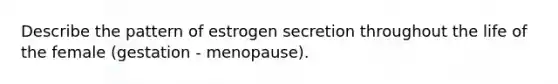 Describe the pattern of estrogen secretion throughout the life of the female (gestation - menopause).