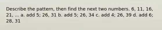 Describe the pattern, then find the next two numbers. 6, 11, 16, 21, ... a. add 5; 26, 31 b. add 5; 26, 34 c. add 4; 26, 39 d. add 6; 28, 31