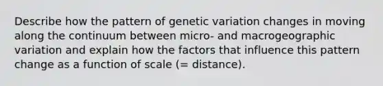 Describe how the pattern of genetic variation changes in moving along the continuum between micro- and macrogeographic variation and explain how the factors that influence this pattern change as a function of scale (= distance).