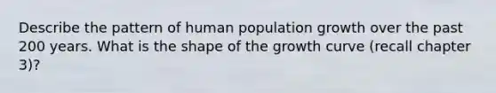 Describe the pattern of human population growth over the past 200 years. What is the shape of the growth curve (recall chapter 3)?