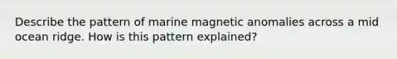 Describe the pattern of marine magnetic anomalies across a mid ocean ridge. How is this pattern explained?