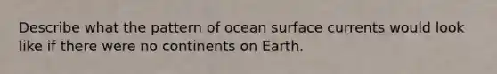 Describe what the pattern of ocean surface currents would look like if there were no continents on Earth.