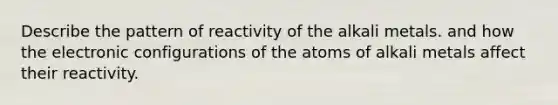 Describe the pattern of reactivity of the alkali metals. and how the electronic configurations of the atoms of alkali metals affect their reactivity.