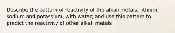 Describe the pattern of reactivity of the alkali metals, lithium, sodium and potassium, with water; and use this pattern to predict the reactivity of other alkali metals