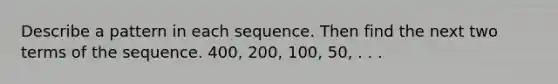 Describe a pattern in each sequence. Then find the next two terms of the sequence. 400, 200, 100, 50, . . .