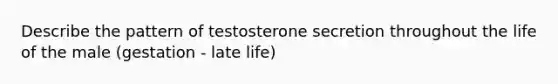 Describe the pattern of testosterone secretion throughout the life of the male (gestation - late life)