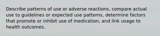 Describe patterns of use or adverse reactions, compare actual use to guidelines or expected use patterns, determine factors that promote or inhibit use of medication, and link usage to health outcomes.