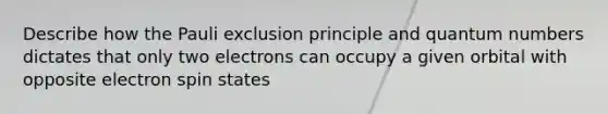 Describe how the Pauli exclusion principle and quantum numbers dictates that only two electrons can occupy a given orbital with opposite electron spin states