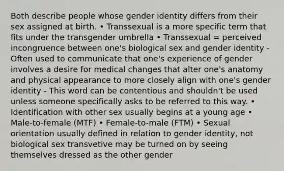 Both describe people whose gender identity differs from their sex assigned at birth. • Transsexual is a more specific term that fits under the transgender umbrella • Transsexual = perceived incongruence between one's biological sex and gender identity - Often used to communicate that one's experience of gender involves a desire for medical changes that alter one's anatomy and physical appearance to more closely align with one's gender identity - This word can be contentious and shouldn't be used unless someone specifically asks to be referred to this way. • Identification with other sex usually begins at a young age • Male-to-female (MTF) • Female-to-male (FTM) • Sexual orientation usually defined in relation to gender identity, not biological sex transvetive may be turned on by seeing themselves dressed as the other gender