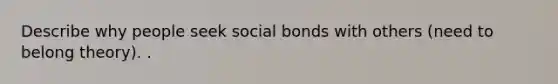 Describe why people seek social bonds with others (need to belong theory). .