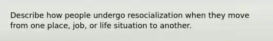 Describe how people undergo resocialization when they move from one place, job, or life situation to another.